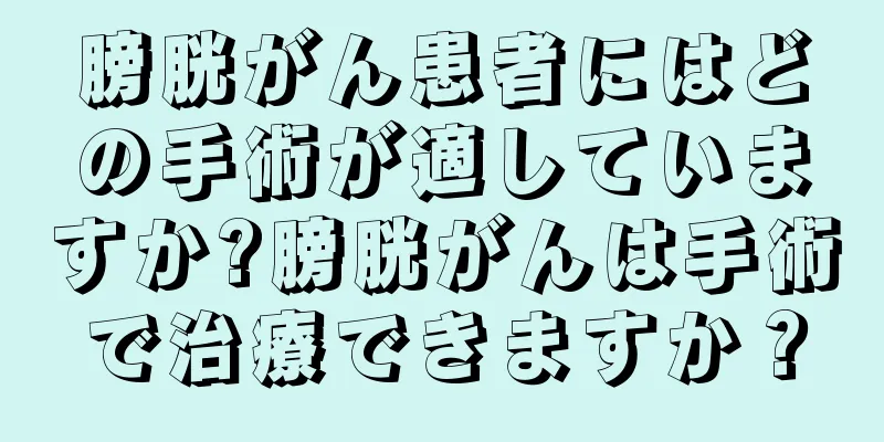 膀胱がん患者にはどの手術が適していますか?膀胱がんは手術で治療できますか？