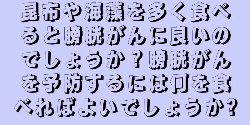 昆布や海藻を多く食べると膀胱がんに良いのでしょうか？膀胱がんを予防するには何を食べればよいでしょうか?