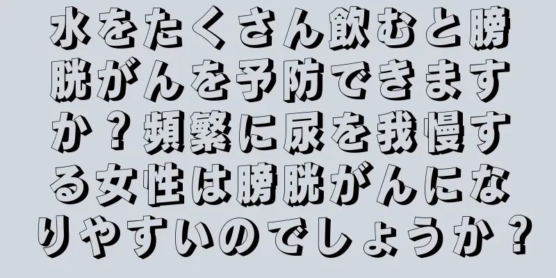 水をたくさん飲むと膀胱がんを予防できますか？頻繁に尿を我慢する女性は膀胱がんになりやすいのでしょうか？