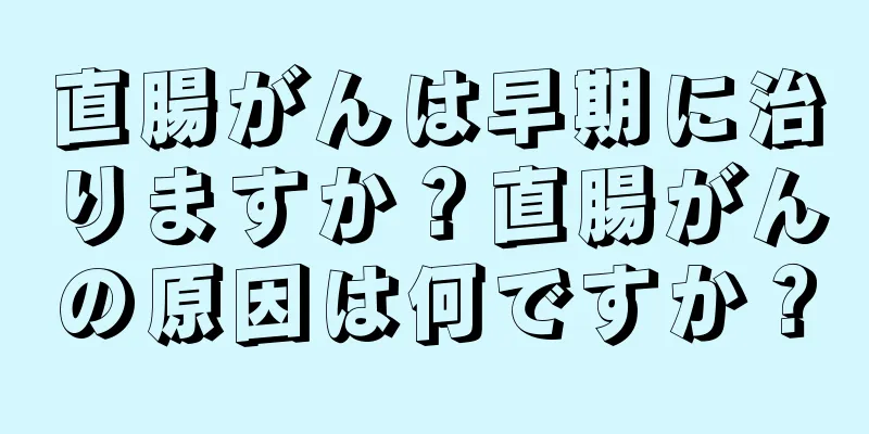 直腸がんは早期に治りますか？直腸がんの原因は何ですか？