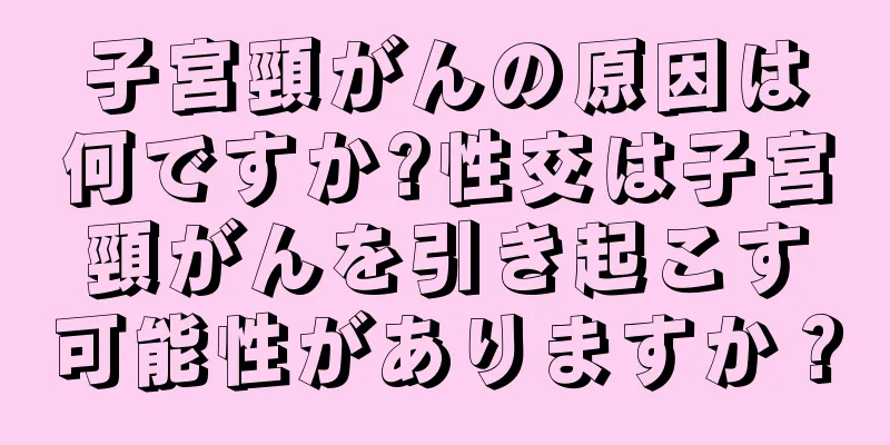 子宮頸がんの原因は何ですか?性交は子宮頸がんを引き起こす可能性がありますか？