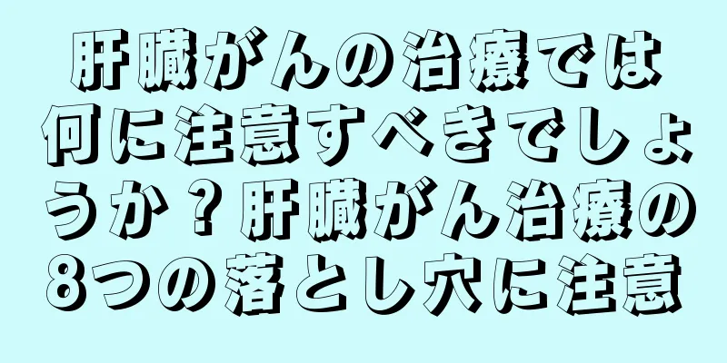 肝臓がんの治療では何に注意すべきでしょうか？肝臓がん治療の8つの落とし穴に注意