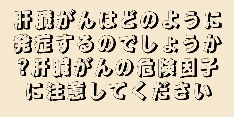 肝臓がんはどのように発症するのでしょうか?肝臓がんの危険因子に注意してください
