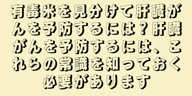 有毒米を見分けて肝臓がんを予防するには？肝臓がんを予防するには、これらの常識を知っておく必要があります