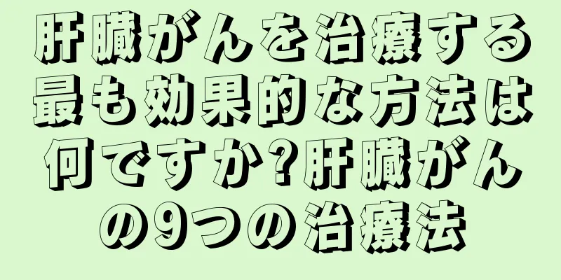 肝臓がんを治療する最も効果的な方法は何ですか?肝臓がんの9つの治療法