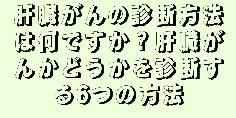 肝臓がんの診断方法は何ですか？肝臓がんかどうかを診断する6つの方法