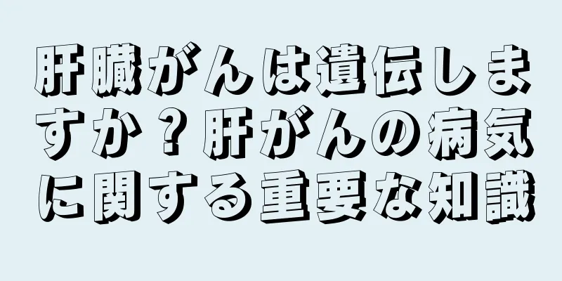 肝臓がんは遺伝しますか？肝がんの病気に関する重要な知識