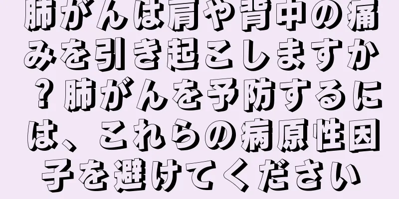 肺がんは肩や背中の痛みを引き起こしますか？肺がんを予防するには、これらの病原性因子を避けてください