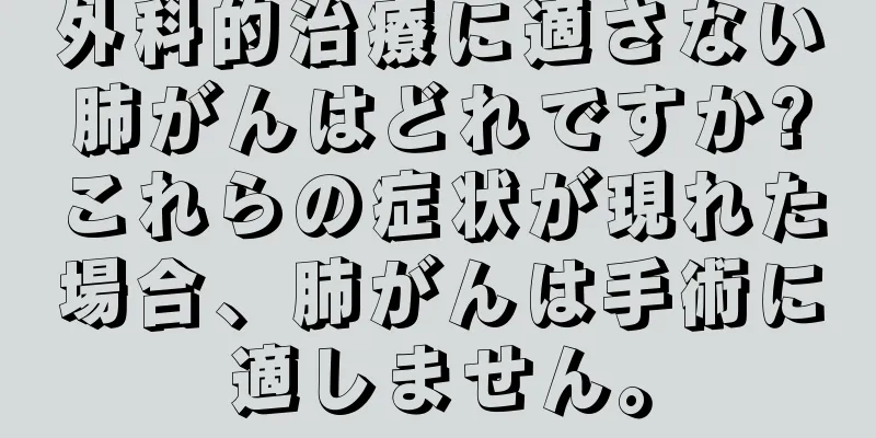 外科的治療に適さない肺がんはどれですか?これらの症状が現れた場合、肺がんは手術に適しません。
