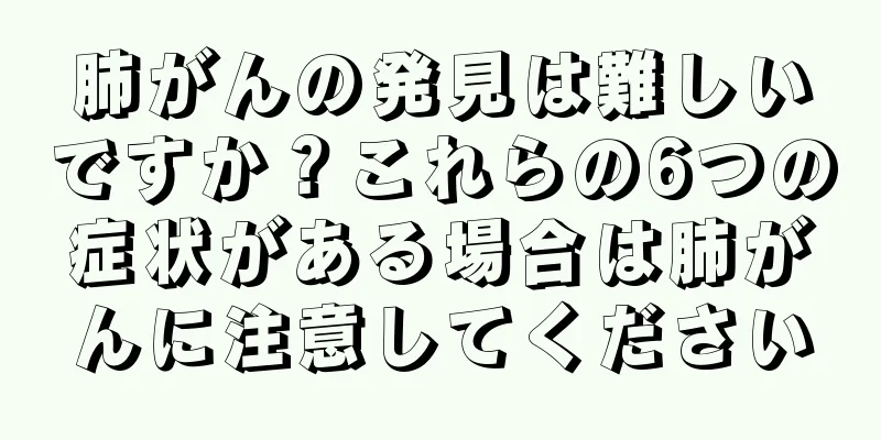 肺がんの発見は難しいですか？これらの6つの症状がある場合は肺がんに注意してください