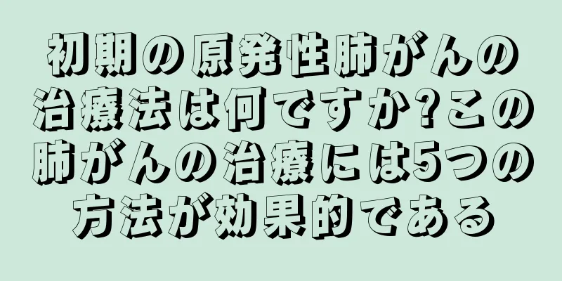 初期の原発性肺がんの治療法は何ですか?この肺がんの治療には5つの方法が効果的である
