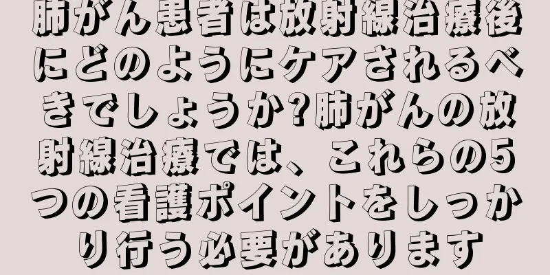 肺がん患者は放射線治療後にどのようにケアされるべきでしょうか?肺がんの放射線治療では、これらの5つの看護ポイントをしっかり行う必要があります