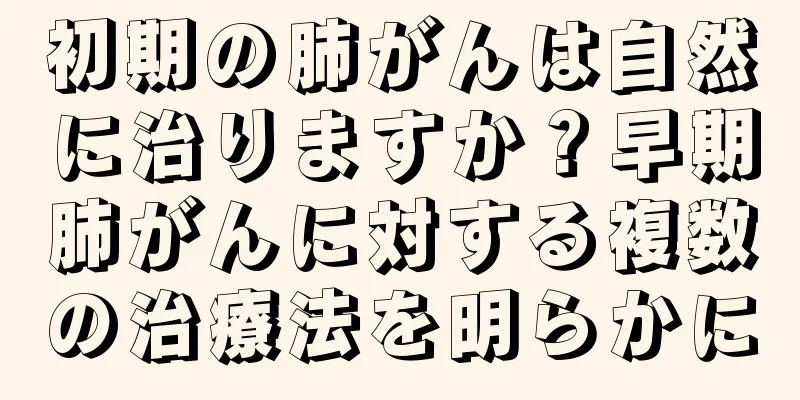 初期の肺がんは自然に治りますか？早期肺がんに対する複数の治療法を明らかに
