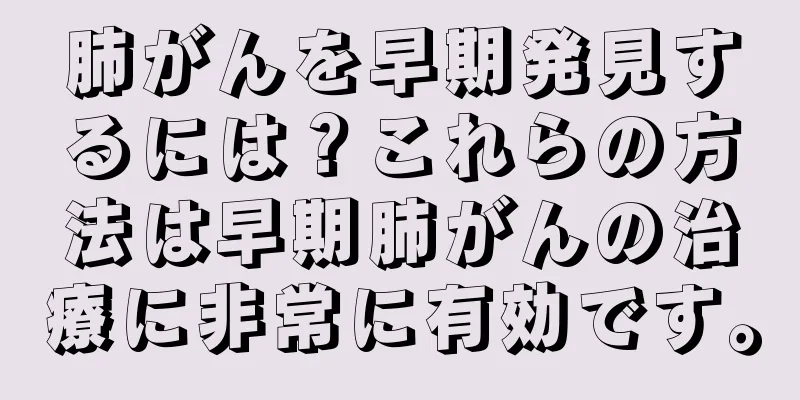 肺がんを早期発見するには？これらの方法は早期肺がんの治療に非常に有効です。