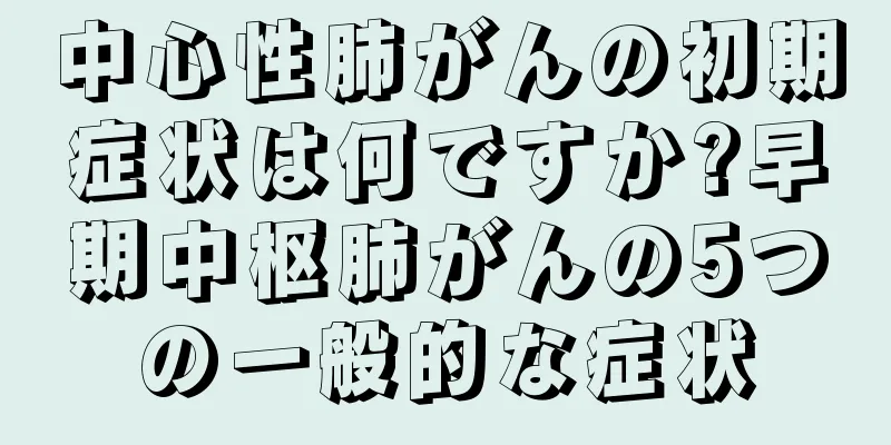 中心性肺がんの初期症状は何ですか?早期中枢肺がんの5つの一般的な症状