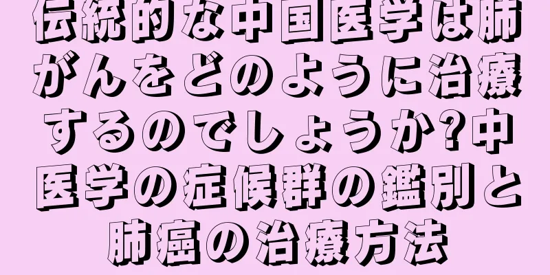 伝統的な中国医学は肺がんをどのように治療するのでしょうか?中医学の症候群の鑑別と肺癌の治療方法