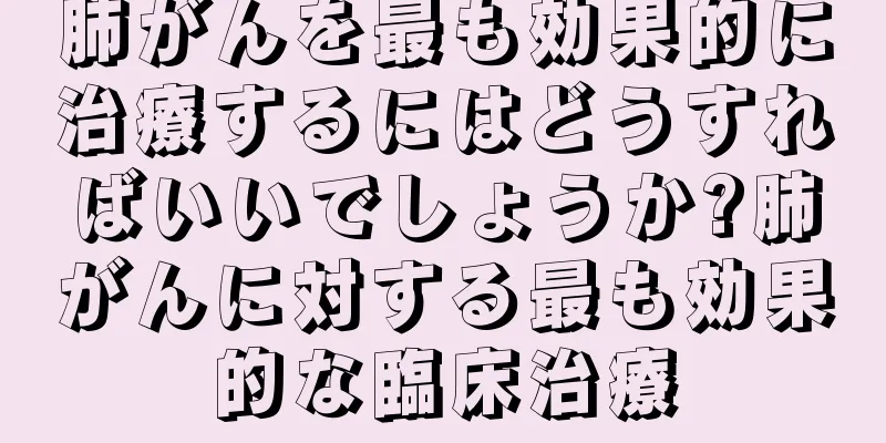 肺がんを最も効果的に治療するにはどうすればいいでしょうか?肺がんに対する最も効果的な臨床治療