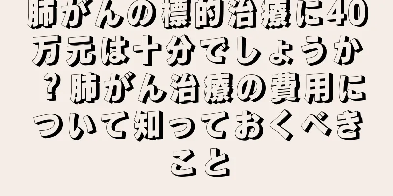 肺がんの標的治療に40万元は十分でしょうか？肺がん治療の費用について知っておくべきこと