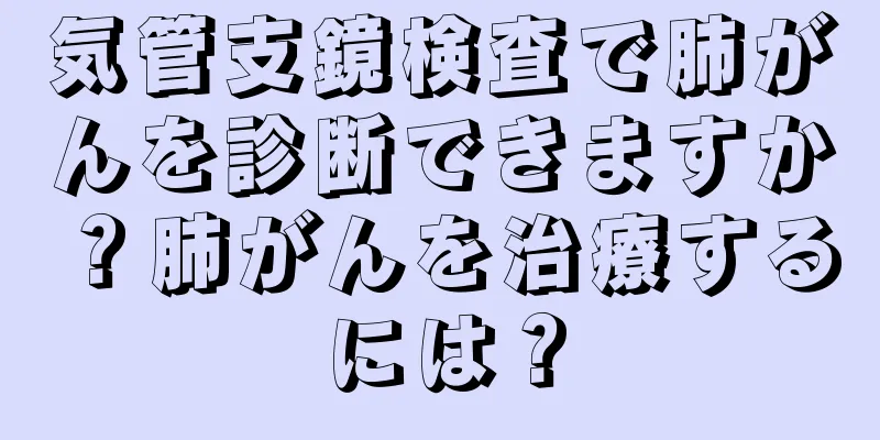 気管支鏡検査で肺がんを診断できますか？肺がんを治療するには？