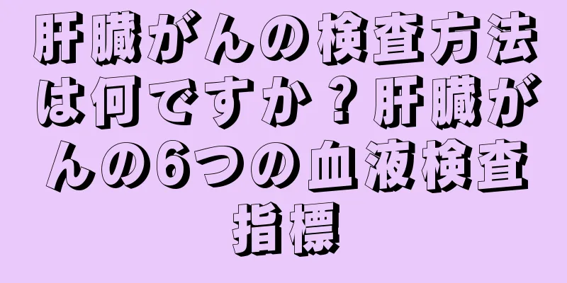 肝臓がんの検査方法は何ですか？肝臓がんの6つの血液検査指標