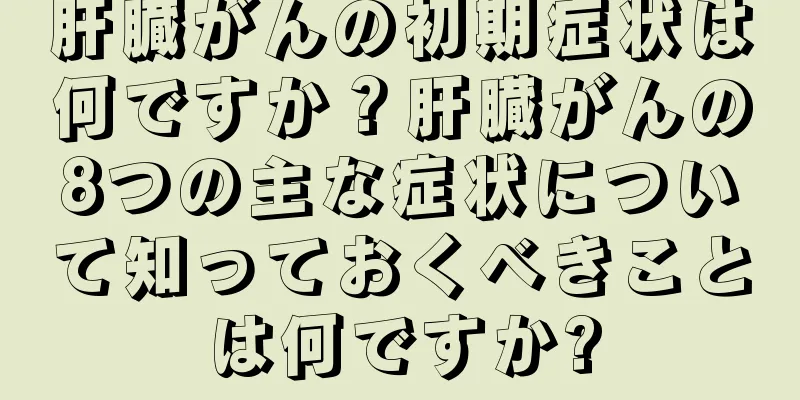肝臓がんの初期症状は何ですか？肝臓がんの8つの主な症状について知っておくべきことは何ですか?