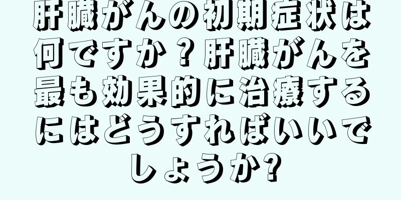 肝臓がんの初期症状は何ですか？肝臓がんを最も効果的に治療するにはどうすればいいでしょうか?