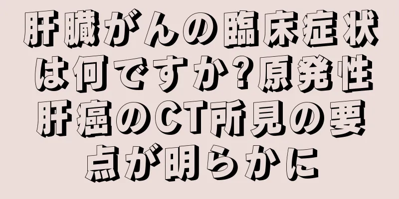 肝臓がんの臨床症状は何ですか?原発性肝癌のCT所見の要点が明らかに