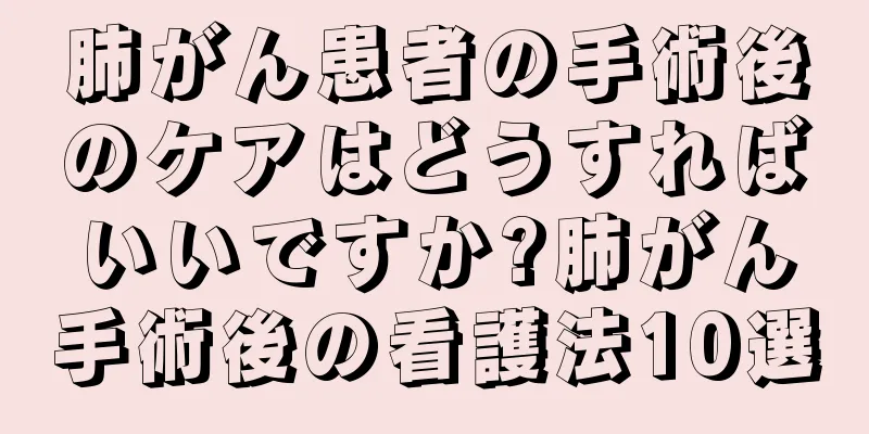 肺がん患者の手術後のケアはどうすればいいですか?肺がん手術後の看護法10選