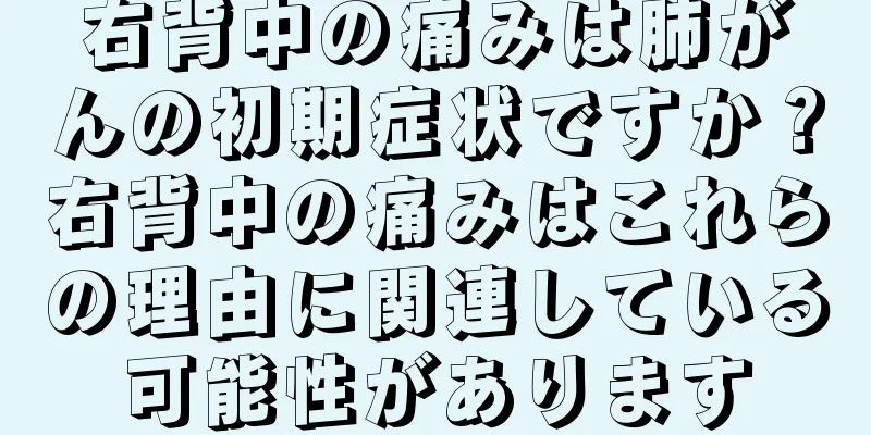 右背中の痛みは肺がんの初期症状ですか？右背中の痛みはこれらの理由に関連している可能性があります