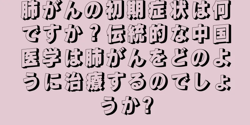 肺がんの初期症状は何ですか？伝統的な中国医学は肺がんをどのように治療するのでしょうか?