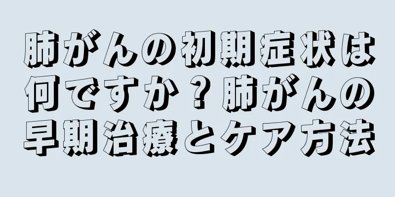 肺がんの初期症状は何ですか？肺がんの早期治療とケア方法