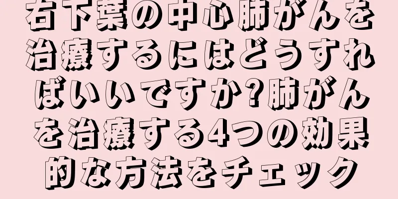 右下葉の中心肺がんを治療するにはどうすればいいですか?肺がんを治療する4つの効果的な方法をチェック