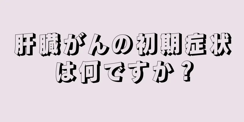 肝臓がんの初期症状は何ですか？