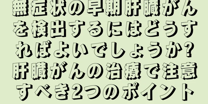 無症状の早期肝臓がんを検出するにはどうすればよいでしょうか?肝臓がんの治療で注意すべき2つのポイント