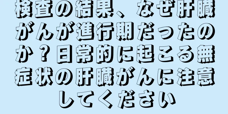 検査の結果、なぜ肝臓がんが進行期だったのか？日常的に起こる無症状の肝臓がんに注意してください