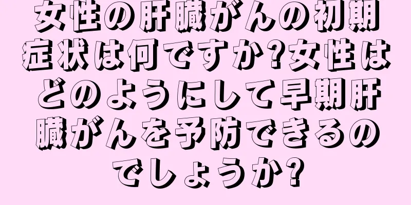 女性の肝臓がんの初期症状は何ですか?女性はどのようにして早期肝臓がんを予防できるのでしょうか?