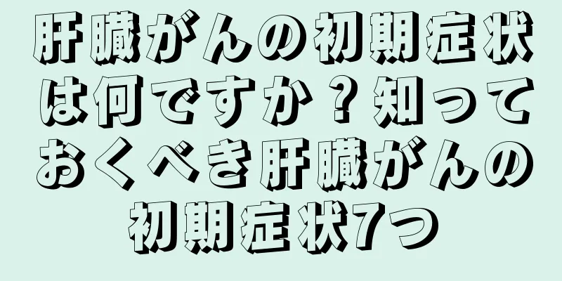 肝臓がんの初期症状は何ですか？知っておくべき肝臓がんの初期症状7つ
