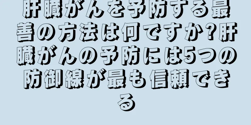 肝臓がんを予防する最善の方法は何ですか?肝臓がんの予防には5つの防御線が最も信頼できる