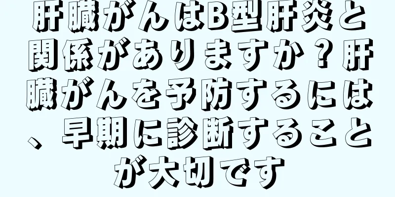 肝臓がんはB型肝炎と関係がありますか？肝臓がんを予防するには、早期に診断することが大切です