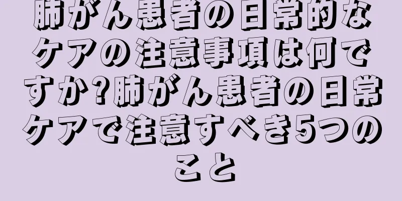 肺がん患者の日常的なケアの注意事項は何ですか?肺がん患者の日常ケアで注意すべき5つのこと