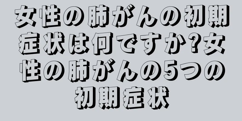 女性の肺がんの初期症状は何ですか?女性の肺がんの5つの初期症状