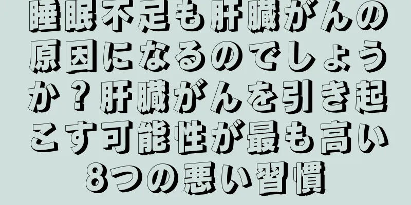 睡眠不足も肝臓がんの原因になるのでしょうか？肝臓がんを引き起こす可能性が最も高い8つの悪い習慣