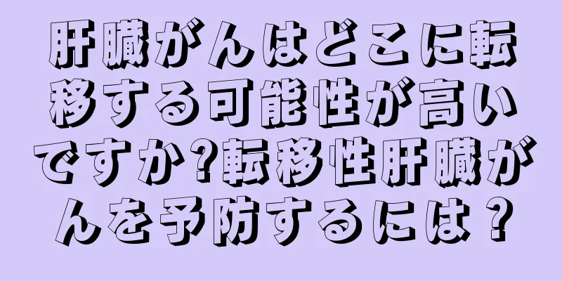 肝臓がんはどこに転移する可能性が高いですか?転移性肝臓がんを予防するには？