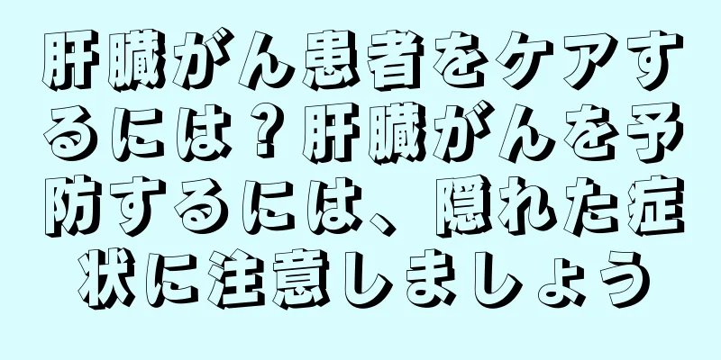 肝臓がん患者をケアするには？肝臓がんを予防するには、隠れた症状に注意しましょう