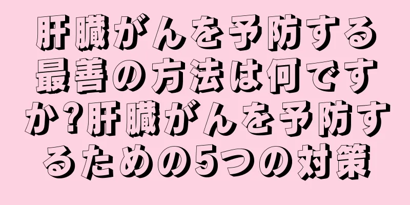 肝臓がんを予防する最善の方法は何ですか?肝臓がんを予防するための5つの対策