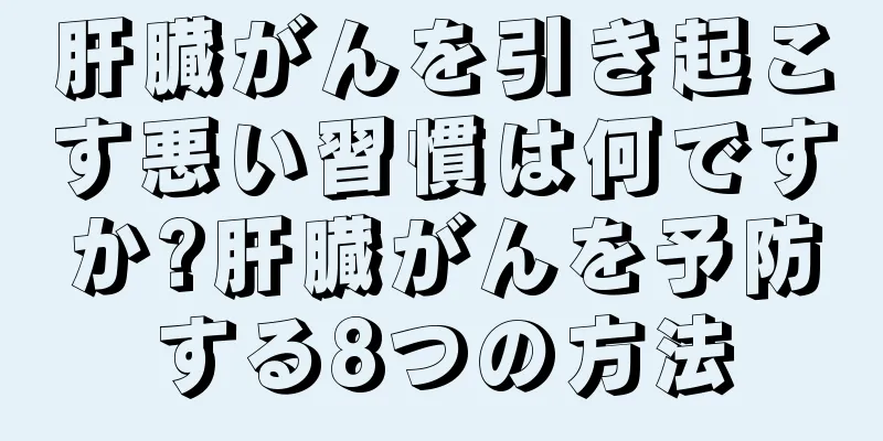 肝臓がんを引き起こす悪い習慣は何ですか?肝臓がんを予防する8つの方法