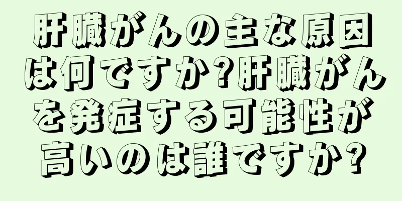 肝臓がんの主な原因は何ですか?肝臓がんを発症する可能性が高いのは誰ですか?