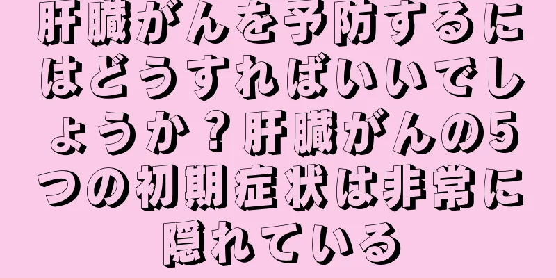肝臓がんを予防するにはどうすればいいでしょうか？肝臓がんの5つの初期症状は非常に隠れている