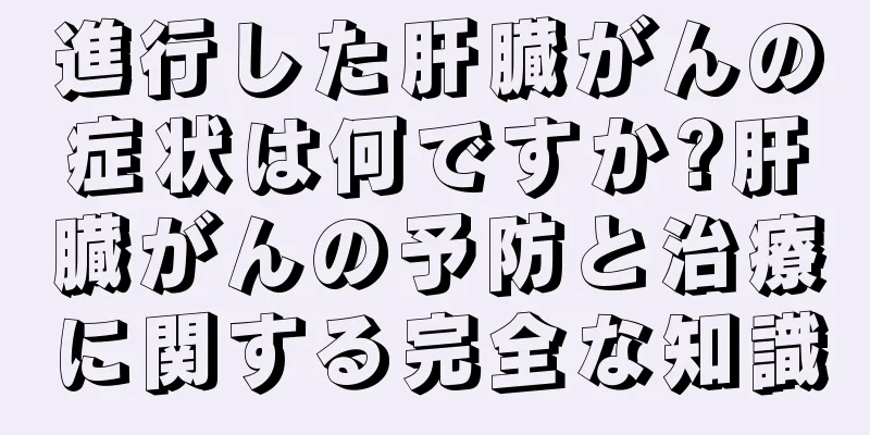 進行した肝臓がんの症状は何ですか?肝臓がんの予防と治療に関する完全な知識