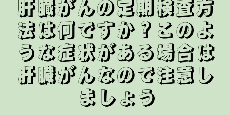 肝臓がんの定期検査方法は何ですか？このような症状がある場合は肝臓がんなので注意しましょう